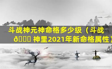 斗战神元神命格多少级（斗战 🕊 神里2021年新命格属性）